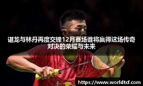 谌龙与林丹再度交锋12月赛场谁将赢得这场传奇对决的荣耀与未来
